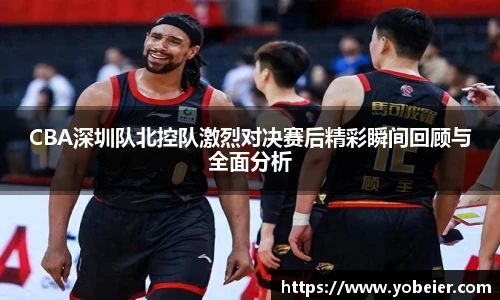 CBA深圳队北控队激烈对决赛后精彩瞬间回顾与全面分析